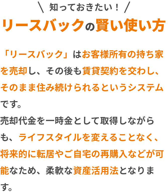 リースバックの賢い使い方。「リースバック」はお客様所有の持ち家を売却し、その後も賃貸契約を交わし、そのまま住み続けられるというシステムです。売却代金を一時金として取得しながらも、ライフスタイルを変えることなく、将来的に転居やご自宅の再購入などが可能なため、柔軟な資産活用法となります。